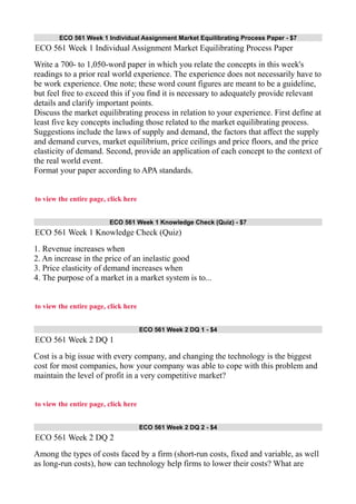 ECO 561 Week 1 Individual Assignment Market Equilibrating Process Paper - $7
ECO 561 Week 1 Individual Assignment Market Equilibrating Process Paper
Write a 700- to 1,050-word paper in which you relate the concepts in this week's
readings to a prior real world experience. The experience does not necessarily have to
be work experience. One note; these word count figures are meant to be a guideline,
but feel free to exceed this if you find it is necessary to adequately provide relevant
details and clarify important points.
Discuss the market equilibrating process in relation to your experience. First define at
least five key concepts including those related to the market equilibrating process.
Suggestions include the laws of supply and demand, the factors that affect the supply
and demand curves, market equilibrium, price ceilings and price floors, and the price
elasticity of demand. Second, provide an application of each concept to the context of
the real world event.
Format your paper according to APA standards.
to view the entire page, click here
ECO 561 Week 1 Knowledge Check (Quiz) - $7
ECO 561 Week 1 Knowledge Check (Quiz)
1. Revenue increases when
2. An increase in the price of an inelastic good
3. Price elasticity of demand increases when
4. The purpose of a market in a market system is to...
to view the entire page, click here
ECO 561 Week 2 DQ 1 - $4
ECO 561 Week 2 DQ 1
Cost is a big issue with every company, and changing the technology is the biggest
cost for most companies, how your company was able to cope with this problem and
maintain the level of profit in a very competitive market?
to view the entire page, click here
ECO 561 Week 2 DQ 2 - $4
ECO 561 Week 2 DQ 2
Among the types of costs faced by a firm (short-run costs, fixed and variable, as well
as long-run costs), how can technology help firms to lower their costs? What are
 