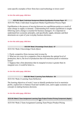 some specific examples of how firms have used technology to lower costs?
to view the entire page, click here
ECO 561 Week 2 Individual Assignment Market Equilibration Process Paper - $7
ECO 561 Week 2 Individual Assignment Market Equilibration Process Paper
Equilibration is the process of moving between two equilibrium points as a result of
some change in supply or demand. Understanding how market equilibrium is sought
following such a change is essential for business managers. It is important to
understand how economic principles, and specifically supply, demand, and their
determents are a part of your everyday business decisions...
to view the entire page, click here
ECO 561 Week 2 Knowledge Check (Quiz) - $7
ECO 561 Week 2 Knowledge Check (Quiz)
1. Purely competitve firms increase total revenue by
2. What are two ways for a competitve firm to determine the optimal level of
production, that is, the level of production that will maximize profit or minimize
losses?
3. Suppose that a firm determines that its marginal revenue is greater than its
marginal cost, it would be better to...
to view the entire page, click here
ECO 561 Week 2 Learning Team Reflection - $6
ECO 561 Week 2 Learning Team Reflection
The learning objectives of week 2 were to identify production level to maximize
profits, explain how to balance fixed and variable costs, and to apply economic cost
concepts in making business decisions.
to view the entire page, click here
ECO 561 Week 2 Team Assignment Learning Team Project Product Pricing Component (Apple) -
$7
ECO 561 Week 2 Team Assignment Learning Team Project Product Pricing
 