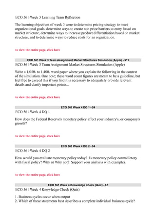 ECO 561 Week 3 Learning Team Reflection
The learning objectives of week 3 were to determine pricing strategy to meet
organizational goals, determine ways to create non price barriers to entry based on
market structure, determine ways to increase product differentiation based on market
structure, and to determine ways to reduce costs for an organization.
to view the entire page, click here
ECO 561 Week 3 Team Assignment Market Structures Simulation (Apple) - $11
ECO 561 Week 3 Team Assignment Market Structures Simulation (Apple)
Write a 1,050- to 1,400- word paper where you explain the following in the context
of the simulation. One note; these word count figures are meant to be a guideline, but
feel free to exceed this if you find it is necessary to adequately provide relevant
details and clarify important points...
to view the entire page, click here
ECO 561 Week 4 DQ 1 - $4
ECO 561 Week 4 DQ 1
How does the Federal Reserve's monetary policy affect your industry's, or company's
growth?
to view the entire page, click here
ECO 561 Week 4 DQ 2 - $4
ECO 561 Week 4 DQ 2
How would you evaluate monetary policy today? Is monetary policy contradictory
with fiscal policy? Why or Why not? Support your analysis with examples.
to view the entire page, click here
ECO 561 Week 4 Knowledge Check (Quiz) - $7
ECO 561 Week 4 Knowledge Check (Quiz)
1. Business cycles occur when output
2. Which of these statements best describes a complete individual buisness cycle?
 
