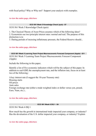 with fiscal policy? Why or Why not? Support your analysis with examples.
to view the entire page, click here
ECO 561 Week 5 Knowledge Check (quiz) - $7
ECO 561 Week 5 Knowledge Check (quiz)
1. The Classical Theory of Asset Prices assumes which of the following ideas?
2. Economists use two principle interest rates: normal and real. The purpose of this
distinction is to
3. During periods of incresing inflationary pressure, the Federal Reserve should...
to view the entire page, click here
ECO 561 Week 5 Learning Team Project Macroeconomic Forecast Component (Apple) - $11
ECO 561 Week 5 Learning Team Project Macroeconomic Forecast Component
(Apple)
Include the following in this paper;
Identify a list of five economic indicators which will be the subject of this paper. In
addition to real GDP, the unemployment rate, and the inflation rate, focus on at least
two of the following :
A key interest rate (I suggest the 10-year Treasury rate)
Housing starts
Oil prices
Auto sales
Foreign exchange rate (either a trade weighted index or dollar versus yen, pound,
Euro, Yuan, etc.)...
to view the entire page, click here
ECO 561 Week 6 DQ 1 - $4
ECO 561 Week 6 DQ 1
How much has the growth in international trade impacted your company, or industry?
Has the devaluation of the U.S. dollar impacted your company, or industry? Explain
to view the entire page, click here
 