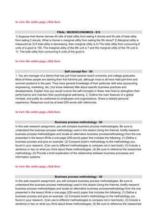 to view the entire page, click here
FINAL: MICROECONOMICS - $15
1) Suppose that Homer derives 45 utils of total utility from eating 4 donuts and 55 utils of total utility
from eating 5 donuts. What is Homer s marginal utility from eating the 5th donut? 2) Marginal utility is
measured as 3) If total utility is decreasing, then marginal utility is 4) The total utility from consuming 8
units of a good is 155. The marginal utility of the 8th unit is 7 and the marginal utility of the 7th unit is
11. The total utility from consuming 6 units of the good is
to view the entire page, click here
Self concept Rev - $4
1. You are manager of a district that has just hired several recent university and college graduates.
Most of these people are starting their first full-time job, although most or all have held part-time and
summer positions in the past. They have general knowledge of their particular skill area (accounting,
engineering, marketing, etc.) but know relatively little about specific business practices and
developments. Explain how you would nurture the self-concepts in these new hires to strengthen their
performance and maintain their psychological well-being. 2. Outline the main features of a global
mindset, and justify its usefulness to employees and organizations. Share a related personal
experience. Response must be at least 200 words with references.
to view the entire page, click here
Business process methodology - $4
In this web research assignment, you will compare business process methodologies. Be sure to
understand the business process methodology used in this lesson.Using the Internet, briefly research
business process methodologies and locate an alternative business processmethodology from the one
presented in the lesson.Write a one-page (250-word) paper that includes the following: (1) Define a
business process and give an example. (2) Compare book's methodology to the methodology you
found in your research. (Can use to different methodologies to compare not in text book). (3) Include a
sentence or two on what you think about these methodologies. (4) Be sure to reference the researched
methodology. (5) Provide a brief explanation of the relationship between business processes and
information systems.
to view the entire page, click here
Business process methodology - $4
In this web research assignment, you will compare business process methodologies. Be sure to
understand the business process methodology used in this lesson.Using the Internet, briefly research
business process methodologies and locate an alternative business processmethodology from the one
presented in the lesson.Write a one-page (250-word) paper that includes the following: (1) Define a
business process and give an example. (2) Compare book's methodology to the methodology you
found in your research. (Can use to different methodologies to compare not in text book). (3) Include a
sentence or two on what you think about these methodologies. (4) Be sure to reference the researched
 