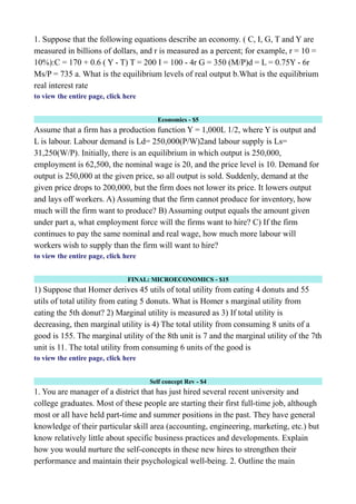 1. Suppose that the following equations describe an economy. ( C, I, G, T and Y are
measured in billions of dollars, and r is measured as a percent; for example, r = 10 =
10%):C = 170 + 0.6 ( Y - T) T = 200 I = 100 - 4r G = 350 (M/P)d = L = 0.75Y - 6r
Ms/P = 735 a. What is the equilibrium levels of real output b.What is the equilibrium
real interest rate
to view the entire page, click here
Economics - $5
Assume that a firm has a production function Y = 1,000L 1/2, where Y is output and
L is labour. Labour demand is Ld= 250,000(P/W)2and labour supply is Ls=
31,250(W/P). Initially, there is an equilibrium in which output is 250,000,
employment is 62,500, the nominal wage is 20, and the price level is 10. Demand for
output is 250,000 at the given price, so all output is sold. Suddenly, demand at the
given price drops to 200,000, but the firm does not lower its price. It lowers output
and lays off workers. A) Assuming that the firm cannot produce for inventory, how
much will the firm want to produce? B) Assuming output equals the amount given
under part a, what employment force will the firms want to hire? C) If the firm
continues to pay the same nominal and real wage, how much more labour will
workers wish to supply than the firm will want to hire?
to view the entire page, click here
FINAL: MICROECONOMICS - $15
1) Suppose that Homer derives 45 utils of total utility from eating 4 donuts and 55
utils of total utility from eating 5 donuts. What is Homer s marginal utility from
eating the 5th donut? 2) Marginal utility is measured as 3) If total utility is
decreasing, then marginal utility is 4) The total utility from consuming 8 units of a
good is 155. The marginal utility of the 8th unit is 7 and the marginal utility of the 7th
unit is 11. The total utility from consuming 6 units of the good is
to view the entire page, click here
Self concept Rev - $4
1. You are manager of a district that has just hired several recent university and
college graduates. Most of these people are starting their first full-time job, although
most or all have held part-time and summer positions in the past. They have general
knowledge of their particular skill area (accounting, engineering, marketing, etc.) but
know relatively little about specific business practices and developments. Explain
how you would nurture the self-concepts in these new hires to strengthen their
performance and maintain their psychological well-being. 2. Outline the main
 