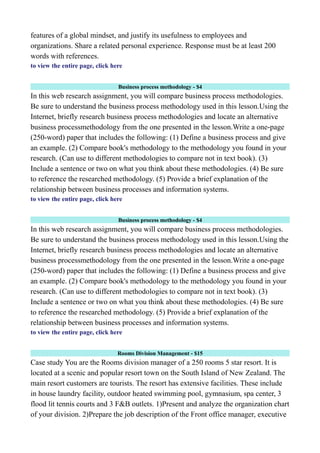 features of a global mindset, and justify its usefulness to employees and
organizations. Share a related personal experience. Response must be at least 200
words with references.
to view the entire page, click here
Business process methodology - $4
In this web research assignment, you will compare business process methodologies.
Be sure to understand the business process methodology used in this lesson.Using the
Internet, briefly research business process methodologies and locate an alternative
business processmethodology from the one presented in the lesson.Write a one-page
(250-word) paper that includes the following: (1) Define a business process and give
an example. (2) Compare book's methodology to the methodology you found in your
research. (Can use to different methodologies to compare not in text book). (3)
Include a sentence or two on what you think about these methodologies. (4) Be sure
to reference the researched methodology. (5) Provide a brief explanation of the
relationship between business processes and information systems.
to view the entire page, click here
Business process methodology - $4
In this web research assignment, you will compare business process methodologies.
Be sure to understand the business process methodology used in this lesson.Using the
Internet, briefly research business process methodologies and locate an alternative
business processmethodology from the one presented in the lesson.Write a one-page
(250-word) paper that includes the following: (1) Define a business process and give
an example. (2) Compare book's methodology to the methodology you found in your
research. (Can use to different methodologies to compare not in text book). (3)
Include a sentence or two on what you think about these methodologies. (4) Be sure
to reference the researched methodology. (5) Provide a brief explanation of the
relationship between business processes and information systems.
to view the entire page, click here
Rooms Division Management - $15
Case study You are the Rooms division manager of a 250 rooms 5 star resort. It is
located at a scenic and popular resort town on the South Island of New Zealand. The
main resort customers are tourists. The resort has extensive facilities. These include
in house laundry facility, outdoor heated swimming pool, gymnasium, spa center, 3
flood lit tennis courts and 3 F&B outlets. 1)Present and analyze the organization chart
of your division. 2)Prepare the job description of the Front office manager, executive
 