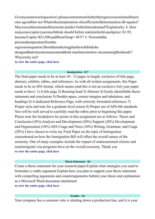 Givenyouranswerinquestion1,pleasecommentonwhethertheregressionestimatedfuncti
onis agoodfitor not.Whatistheinterpretation ofcoefficientofdetermination (R-square)?
Mayweusetheestimatedfunctionto predict forthefuturedemand?Explainwhy. 4. How
manycans/capita/yearonsoftdrink should befora stateinwhich6-packprice=$1.95,
Income/Capita=$23,500,andMeanTemp= 68 F? 5. Nowomitthe
priceandtemperaturefromthe
regressionequation.Shouldamarketingplanforsoftdrinksbe
designedthatrelocatesmostcanneddrink machinesintolow-incomeneighborhoods?
Whyorwhy not?
to view the entire page, click here
Immigration - $17
The final paper needs to be at least 10 - 12 pages in length, exclusive of title page,
abstract, exhibits, tables, and references. As with all written assignments, this Paper
needs to be in APA format, which means (and this is not an exclusive list) your paper
needs to have: 1) A title page 2) Running head 3) Abstract 4) Easily identifiable thesis
statement and conclusion 5) Double-space, correct margins and tabulation, and
headings 6) A dedicated Reference Page, with correctly formatted references 7)
Proper style and tone for a graduate level course 8) Proper use of APA 6th standards
You will be well served to carefully read the rubric prior to beginning this paper.
Please note the breakdown for points in this assignment are as follows: Thesis and
Conclusion (10%) Analysis and Development (30%) Support (20%) Development
and Organization (10%) APA Usage and Voice (10%) Writing, Grammar, and Usage
(20%) I have chosen to write my Final Paper on the topic of Immigration
concentrated on how the Immigration Bill will effect the overall nature of the
economy. One of many examples include the impact of undocumented citizens and
nonimmigrant visa programs have on the overall economy. Thank you
to view the entire page, click here
Thesis Statement - $4
Create a thesis statement for your research paper.Explain what strategies you used to
formulate a viable argument.Explain how you plan to support your thesis statement
with compelling arguments and counterarguments.Submit your thesis and explanation
as a Microsoft Word document attachment
to view the entire page, click here
Ecalder - $4
Your company has a customer who is shutting down a production line, and it is your
 