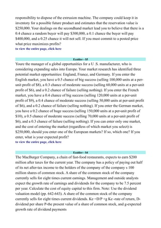 responsibility to dispose of the extrusion machine. The company could keep it in
inventory for a possible future product and estimates that the reservation value is
$250,000. Your dealings on the secondhand market lead you to believe that there is a
0.4 chance a random buyer will pay $300,000, a 0.1 chance the buyer will pay
$400,000, and a 0.25 chance it will not sell. If you must commit to a posted price
what price maximizes profits?
to view the entire page, click here
Ecalder - $5
Youre the manager of a global opportunities for a U .S. manufacturer, who is
considering expanding sales into Europe. Your market research has identified three
potential market opportunities: England, France, and Germany. If you enter the
English market, you have a 0.5 chance of big success (selling 100,000 units at a per-
unit profit of $8), a 0.3 chance of moderate success (selling 60,000 units at a per-unit
profit of $6), and a 0.2 chance of failure (selling nothing). If you enter the French
market, you have a 0.4 chance of big success (selling 120,000 units at a per-unit
profit of $9), a 0.4 chance of moderate success (selling 50,000 units at per-unit profit
of $6), and a 0.2 chance of failure (selling nothing). If you enter the German market,
you have a 0.2 chance of huge success (selling 150,000 units at a per-unit profit of
$10), a 0.5 chance of moderate success (selling 70,000 units at a per-unit profit of
$6), and a 0.3 chance of failure (selling nothing). If you can enter only one market,
and the cost of entering the market (regardless of which market you select) is
$250,000, should you enter one of the European markets? If so, which one? If you
enter, what is your expected profit?
to view the entire page, click here
Ecalder - $4
The MacBurger Company, a chain of fast-food restaurants, expects to earn $200
million after taxes for the current year. The company has a policy of paying out half
of its net after-tax income to the holders of the company of the company s 100
million shares of common stock. A share of the common stock of the company
currently sells for eight times current earnings. Management and outside analysts
expect the growth rate of earnings and dividends for the company to be 7.5 percent
per year. Calculate the cost of equity capital to this firm. Note: Use the dividend
valuation model (pp. 642-643). A share of the common stock of the company
currently sells for eight times current dividends. Ke =D/P +g Ke -rate of return, D-
dividend per share P-the present value of a share of common stock, and g-expected
growth rate of dividend payments
 