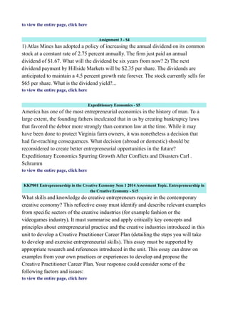 to view the entire page, click here
Assignment 3 - $4
1) Atlas Mines has adopted a policy of increasing the annual dividend on its common
stock at a constant rate of 2.75 percent annually. The firm just paid an annual
dividend of $1.67. What will the dividend be six years from now? 2) The next
dividend payment by Hillside Markets will be $2.35 per share. The dividends are
anticipated to maintain a 4.5 percent growth rate forever. The stock currently sells for
$65 per share. What is the dividend yield?...
to view the entire page, click here
Expeditionary Economics - $5
America has one of the most entrepreneurial economics in the history of man. To a
large extent, the founding fathers inculcated that in us by creating bankruptcy laws
that favored the debtor more strongly than common law at the time. While it may
have been done to protect Virginia farm owners, it was nonetheless a decision that
had far-reaching consequences. What decision (abroad or domestic) should be
reconsidered to create better entrepreneurial opportunities in the future?
Expeditionary Economics Spurring Growth After Conflicts and Disasters Carl .
Schramm
to view the entire page, click here
KKP001 Entrepreneurship in the Creative Economy Sem 1 2014 Assessment Topic. Entrepreneurship in
the Creative Economy - $15
What skills and knowledge do creative entrepreneurs require in the contemporary
creative economy? This reflective essay must identify and describe relevant examples
from specific sectors of the creative industries (for example fashion or the
videogames industry). It must summarise and apply critically key concepts and
principles about entrepreneurial practice and the creative industries introduced in this
unit to develop a Creative Practitioner Career Plan (detailing the steps you will take
to develop and exercise entrepreneurial skills). This essay must be supported by
appropriate research and references introduced in the unit. This essay can draw on
examples from your own practices or experiences to develop and propose the
Creative Practitioner Career Plan. Your response could consider some of the
following factors and issues:
to view the entire page, click here
 