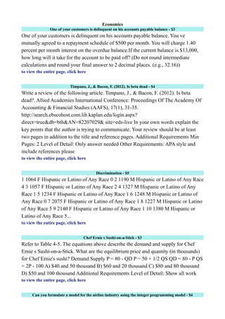 Economics
One of your customers is delinquent on his accounts payable balance - $3
One of your customers is delinquent on his accounts payable balance. You ve
mutually agreed to a repayment schedule of $500 per month. You will charge 1.40
percent per month interest on the overdue balance.If the current balance is $13,000,
how long will it take for the account to be paid off? (Do not round intermediate
calculations and round your final answer to 2 decimal places. (e.g., 32.16))
to view the entire page, click here
Timpano, J., & Bacon, F. (2012). Is beta dead - $4
Write a review of the following article. Timpano, J., & Bacon, F. (2012). Is beta
dead?. Allied Academies International Conference: Proceedings Of The Academy Of
Accounting & Financial Studies (AAFS), 17(1), 31-35.
http://search.ebscohost.com.lib.kaplan.edu/login.aspx?
direct=true&db=bth&AN=82207029& site=eds-live In your own words explain the
key points that the author is trying to communicate. Your review should be at least
two pages in addition to the title and reference pages. Additional Requirements Min
Pages: 2 Level of Detail: Only answer needed Other Requirements: APA style and
include references please
to view the entire page, click here
Discrimination - $5
1 1064 F Hispanic or Latino of Any Race 0 2 1190 M Hispanic or Latino of Any Race
4 3 1057 F Hispanic or Latino of Any Race 2 4 1327 M Hispanic or Latino of Any
Race 1 5 1234 F Hispanic or Latino of Any Race 1 6 1248 M Hispanic or Latino of
Any Race 0 7 2075 F Hispanic or Latino of Any Race 1 8 1227 M Hispanic or Latino
of Any Race 5 9 2140 F Hispanic or Latino of Any Race 1 10 1380 M Hispanic or
Latino of Any Race 5...
to view the entire page, click here
Chef Ernie s Sushi-on-a-Stick - $3
Refer to Table 4-5. The equations above describe the demand and supply for Chef
Ernie s Sushi-on-a-Stick. What are the equilibrium price and quantity (in thousands)
for Chef Ernie's sushi? Demand Supply P = 80 - QD P = 50 + 1/2 QS QD = 80 - P QS
= 2P - 100 A) $40 and 50 thousand B) $60 and 20 thousand C) $80 and 80 thousand
D) $50 and 100 thousand Additional Requirements Level of Detail: Show all work
to view the entire page, click here
Can you formulate a model for the airline industry using the integer programming model - $4
 