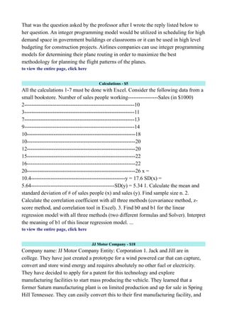 That was the question asked by the professor after I wrote the reply listed below to
her question. An integer programming model would be utilized in scheduling for high
demand space in government buildings or classrooms or it can be used in high level
budgeting for construction projects. Airlines companies can use integer programming
models for determining their plane routing in order to maximize the best
methodology for planning the flight patterns of the planes.
to view the entire page, click here
Calculations - $5
All the calculations 1-7 must be done with Excel. Consider the following data from a
small bookstore. Number of sales people working-----------------Sales (in $1000)
2--------------------------------------------------------------10
3--------------------------------------------------------------11
7--------------------------------------------------------------13
9--------------------------------------------------------------14
10-------------------------------------------------------------18
10-------------------------------------------------------------20
12-------------------------------------------------------------20
15-------------------------------------------------------------22
16-------------------------------------------------------------22
20-------------------------------------------------------------26 x =
10.4-----------------------------------------------------y = 17.6 SD(x) =
5.64-----------------------------------------------SD(y) = 5.34 1. Calculate the mean and
standard deviation of # of sales people (x) and sales (y). Find sample size n. 2.
Calculate the correlation coefficient with all three methods (covariance method, z-
score method, and correlation tool in Excel). 3. Find b0 and b1 for the linear
regression model with all three methods (two different formulas and Solver). Interpret
the meaning of b1 of this linear regression model. ...
to view the entire page, click here
JJ Motor Company - $18
Company name: JJ Motor Company Entity: Corporation 1. Jack and Jill are in
college. They have just created a prototype for a wind powered car that can capture,
convert and store wind energy and requires absolutely no other fuel or electricity.
They have decided to apply for a patent for this technology and explore
manufacturing facilities to start mass producing the vehicle. They learned that a
former Saturn manufacturing plant is on limited production and up for sale in Spring
Hill Tennessee. They can easily convert this to their first manufacturing facility, and
 
