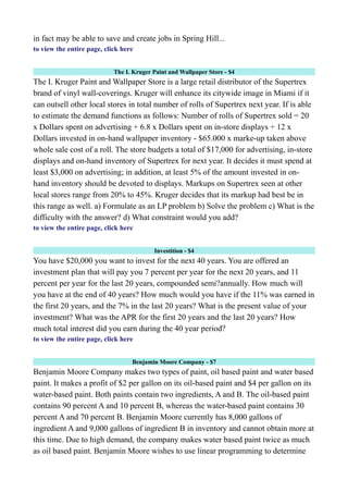 in fact may be able to save and create jobs in Spring Hill...
to view the entire page, click here
The I. Kruger Paint and Wallpaper Store - $4
The I. Kruger Paint and Wallpaper Store is a large retail distributor of the Supertrex
brand of vinyl wall-coverings. Kruger will enhance its citywide image in Miami if it
can outsell other local stores in total number of rolls of Supertrex next year. If is able
to estimate the demand functions as follows: Number of rolls of Supertrex sold = 20
x Dollars spent on advertising + 6.8 x Dollars spent on in-store displays + 12 x
Dollars invested in on-hand wallpaper inventory - $65.000 x marke-up taken above
whole sale cost of a roll. The store budgets a total of $17,000 for advertising, in-store
displays and on-hand inventory of Supertrex for next year. It decides it must spend at
least $3,000 on advertising; in addition, at least 5% of the amount invested in on-
hand inventory should be devoted to displays. Markups on Supertrex seen at other
local stores range from 20% to 45%. Kruger decides that its markup had best be in
this range as well. a) Formulate as an LP problem b) Solve the problem c) What is the
difficulty with the answer? d) What constraint would you add?
to view the entire page, click here
Investition - $4
You have $20,000 you want to invest for the next 40 years. You are offered an
investment plan that will pay you 7 percent per year for the next 20 years, and 11
percent per year for the last 20 years, compounded semi?annually. How much will
you have at the end of 40 years? How much would you have if the 11% was earned in
the first 20 years, and the 7% in the last 20 years? What is the present value of your
investment? What was the APR for the first 20 years and the last 20 years? How
much total interest did you earn during the 40 year period?
to view the entire page, click here
Benjamin Moore Company - $7
Benjamin Moore Company makes two types of paint, oil based paint and water based
paint. It makes a profit of $2 per gallon on its oil-based paint and $4 per gallon on its
water-based paint. Both paints contain two ingredients, A and B. The oil-based paint
contains 90 percent A and 10 percent B, whereas the water-based paint contains 30
percent A and 70 percent B. Benjamin Moore currently has 8,000 gallons of
ingredient A and 9,000 gallons of ingredient B in inventory and cannot obtain more at
this time. Due to high demand, the company makes water based paint twice as much
as oil based paint. Benjamin Moore wishes to use linear programming to determine
 