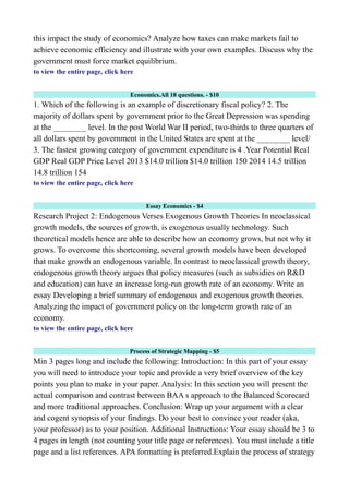 this impact the study of economics? Analyze how taxes can make markets fail to
achieve economic efficiency and illustrate with your own examples. Discuss why the
government must force market equilibrium.
to view the entire page, click here
Economics.All 18 questions. - $10
1. Which of the following is an example of discretionary fiscal policy? 2. The
majority of dollars spent by government prior to the Great Depression was spending
at the ________ level. In the post World War II period, two-thirds to three quarters of
all dollars spent by government in the United States are spent at the ________ level/
3. The fastest growing category of government expenditure is 4 .Year Potential Real
GDP Real GDP Price Level 2013 $14.0 trillion $14.0 trillion 150 2014 14.5 trillion
14.8 trillion 154
to view the entire page, click here
Essay Economics - $4
Research Project 2: Endogenous Verses Exogenous Growth Theories In neoclassical
growth models, the sources of growth, is exogenous usually technology. Such
theoretical models hence are able to describe how an economy grows, but not why it
grows. To overcome this shortcoming, several growth models have been developed
that make growth an endogenous variable. In contrast to neoclassical growth theory,
endogenous growth theory argues that policy measures (such as subsidies on R&D
and education) can have an increase long-run growth rate of an economy. Write an
essay Developing a brief summary of endogenous and exogenous growth theories.
Analyzing the impact of government policy on the long-term growth rate of an
economy.
to view the entire page, click here
Process of Strategic Mapping - $5
Min 3 pages long and include the following: Introduction: In this part of your essay
you will need to introduce your topic and provide a very brief overview of the key
points you plan to make in your paper. Analysis: In this section you will present the
actual comparison and contrast between BAA s approach to the Balanced Scorecard
and more traditional approaches. Conclusion: Wrap up your argument with a clear
and cogent synopsis of your findings. Do your best to convince your reader (aka,
your professor) as to your position. Additional Instructions: Your essay should be 3 to
4 pages in length (not counting your title page or references). You must include a title
page and a list references. APA formatting is preferred.Explain the process of strategy
 