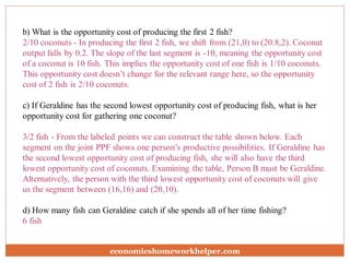 b) What is the opportunity cost of producing the first 2 fish?
2/10 coconuts - In producing the first 2 fish, we shift from (21,0) to (20.8,2). Coconut
output falls by 0.2. The slope of the last segment is -10, meaning the opportunity cost
of a coconut is 10 fish. This implies the opportunity cost of one fish is 1/10 coconuts.
This opportunity cost doesn’t change for the relevant range here, so the opportunity
cost of 2 fish is 2/10 coconuts.
c) If Geraldine has the second lowest opportunity cost of producing fish, what is her
opportunity cost for gathering one coconut?
3/2 fish - From the labeled points we can construct the table shown below. Each
segment on the joint PPF shows one person’s productive possibilities. If Geraldine has
the second lowest opportunity cost of producing fish, she will also have the third
lowest opportunity cost of coconuts. Examining the table, Person B must be Geraldine.
Alternatively, the person with the third lowest opportunity cost of coconuts will give
us the segment between (16,16) and (20,10).
d) How many fish can Geraldine catch if she spends all of her time fishing?
6 fish
economicshomeworkhelper.com
 