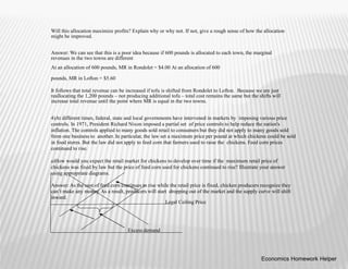 Will this allocation maximize profits? Explain why or why not. If not, give a rough sense of how the allocation
might be improved.
Answer: We can see that this is a poor idea because if 600 pounds is allocated to each town, the marginal
revenues in the two towns are different
At an allocation of 600 pounds, MR in Rondolet = $4.00 At an allocation of 600
pounds, MR in Lofton = $5.60
It follows that total revenue can be increased if tofu is shifted from Rondolet to Lofton. Because we are just
reallocating the 1,200 pounds – not producing additional tofu – total cost remains the same but the shifts will
increase total revenue until the point where MR is equal in the two towns.
4)At different times, federal, state and local governments have intervened in markets by imposing various price
controls. In 1971, President Richard Nixon imposed a partial set of price controls to help reduce the nation's
inflation. The controls applied to many goods sold retail to consumers but they did not apply to many goods sold
from one business to another. In particular, the law set a maximum price per pound at which chickens could be sold
in food stores. But the law did not apply to feed corn that farmers used to raise the chickens. Feed corn prices
continued to rise.
a)How would you expect the retail market for chickens to develop over time if the maximum retail price of
chickens was fixed by law but the price of feed corn used for chickens continued to rise? Illustrate your answer
using appropriate diagrams.
Answer: As the cost of feed corn continues to rise while the retail price is fixed, chicken producers recognize they
can’t make any money. As a result, producers will start dropping out of the market and the supply curve will shift
inward.
Legal Ceiling Price
Excess demand
Economics Homework Helper
 