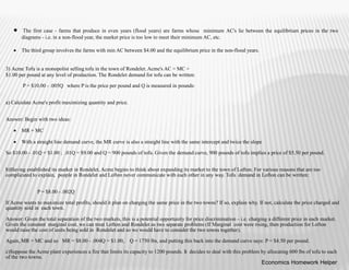  The first case - farms that produce in even years (flood years) are farms whose minimum AC's lie between the equilibrium prices in the two
diagrams - i.e. in a non-flood year, the market price is too low to meet their minimum AC, etc.
 The third group involves the farms with min AC between $4.00 and the equilibrium price in the non-flood years.
3) Acme Tofu is a monopolist selling tofu in the town of Rondelet. Acme's AC = MC =
$1.00 per pound at any level of production. The Rondelet demand for tofu can be written:
P = $10.00 - .005Q where P is the price per pound and Q is measured in pounds:
a) Calculate Acme's profit maximizing quantity and price.
Answer: Begin with two ideas:
 MR = MC
 With a straight line demand curve, the MR curve is also a straight line with the same intercept and twice the slope
So $10.00 - .01Q = $1.00 ; .01Q = $9.00 and Q = 900 pounds of tofu. Given the demand curve, 900 pounds of tofu implies a price of $5.50 per pound.
b)Having established its market in Rondelet, Acme begins to think about expanding its market to the town of Lofton. For various reasons that are too
complicated to explain, people in Rondelet and Lofton never communicate with each other in any way. Tofu demand in Lofton can be written:
P = $8.00 - .002Q
If Acme wants to maximize total profits, should it plan on charging the same price in the two towns? If so, explain why. If not, calculate the price charged and
quantity sold in each town.
Answer: Given the total separation of the two markets, this is a potential opportunity for price discrimination – i.e. charging a different price in each market.
Given the constant marginal cost, we can treat Lofton and Rondelet as two separate problems (If Marginal cost were rising, then production for Lofton
would raise the cost of units being sold in Rondolet and so we would have to consider the two towns together).
Again, MR = MC and so MR = $8.00 - .004Q = $1.00, Q = 1750 lbs, and putting this back into the demand curve says: P = $4.50 per pound.
c)Suppose the Acme plant experiences a fire that limits its capacity to 1200 pounds. It decides to deal with this problem by allocating 600 lbs of tofu to each
of the two towns.
Economics Homework Helper
 