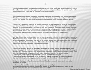 12
Normally, the supply curve shifting inward would cause the price to rise. In this case, however, the price is fixed by
law and so it can’t rise. As a result, a gap opens up between the quantity demanded and the quantity supplied at the
controlled retail price. (Such gaps are sometimes called excess demand.)
b)In a standard supply-demand equilibrium, anyone who is willing to pay the market price can purchase the good.
Was that condition likely to hold in the 1971 retail market for chickens? Explain why or why not. If the condition
did not hold, describe what other factors beyond price might determine which consumers purchased chickens.
Answer: No, it is not likely to hold. In the standard equilibrium, the price is allowed to rise or fall to bring supply
and demand back into balance (in this case, it would have risen). But the legal restriction precludes that. In this
situation, not everyone who wants a chicken at the fixed price can get one. Some other factors might be first-come,
first served - i.e. who gets to the supermarket early in the morning, bribing suppliers, etc. (As a side note, Rachel
Wilch, currently on leave from DUSP to work in New Orleans, wrote last week about bottlenecks in food
distribution in New Orleans such that supermarkets’ shelves were always empty by mid-afternoon).
c)It takes about 60 days to raise a chicken from the time the egg is laid to the time the meat is sold in a supermarket.
Under normal conditions, ranchers like to feed a cow for four years before turning it into beef. Assume that 1971
price controls applied to the price of retail beef but not to cattle feed and these retail price controls were expected to
continue. How, if at all, would the behavior of the retail market for beef have differed from the consumer market
for chickens? Illustrate your answer with appropriate diagrams.
Answer: The difference between the two markets begins with the fact that chicken farmers have a very small
amount of supply in the pipeline (60 days) while ranchers have 4 years of supply in the pipeline. If ranchers expect
the retail price controls to continue, they, like the chicken farmers will conclude that they can’t make money selling
cows and this conclusion will apply not to only to new cows, but to cows they are currently raising
– i.e. they will lose money by raising a current two-year old cow for the next two years.
Therefore, the ranchers may decide to sell off all their stock now and, in the short run, supply may actually
increase. In the longer run, the supply curve, like the supply curve for chickens, will shift to the left.
5) Suppose that the city of New Orleans, has sold Louie’s Fine Eats a monopoly license to sell food on the
grounds of the city zoo.
Over time, the council has received many complaints about Louie`s high
prices. Council members are reluctant to order Louie to lower his prices but they would like to give the zoo
patrons some satisfaction. One council member introduces a bill that
Economics Homework Helper
 