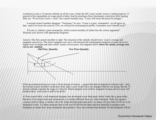 would give Louie a 15 percent subsidy on all his costs. Under the bill, Louie would receive a refund equal to 15
percent of his expenditure on wages paid to labor, food he purchases from wholesalers, electricity bills, heating
bills, etc. "If we lower Louie`s costs", the council member says, "Louie will lower the prices he charges."
A second council member disagrees. "Nonsense," he says. "Louie is a pure monopolist - we all agree on
that - and if we lower his costs by 15%, we will just be increasing his profits. Customers won’t benefit at all."
If Louie is, indeed, a pure monopolist, which council member (if either) has the correct argument?
Illustrate your answer with appropriate diagrams.
Answer: The first council member is right. The structure of the subsidy should lower Louie’s average and
marginal cost curves. The lower marginal cost curve will intersect the (unchanged) marginal revenue curve at a
higher level of output and sales which means a lower price. See diagram below where for clarity, average cost
curves are omitted.
Old Price, Quantity New Price Quantity
If the government had given Louie a fixed amount of money – a grant that did not depend on what he sold – then
the second council member would have been right. Louie would have not changed what he was doing. But the 15
percent subsidy expands the range of sales for which marginal cost is below marginal revenue and so Louie will
produce these extra units to add to his profit.
6) Your cousin Sally, a self-employed designer, has developed a new back-pack which looks like a great seller.
Because of its unique look and construction, it is totally different from any other backpack. Sally has signed a
contract with LL Bean, a retailer, who will make the back pack and sell it. LL Bean will pay Sally $2.00 for every
backpack it sells. LL Bean estimates that it will cost $10.00 for the labor and raw materials to produce each
backpack no matter how many backpacks they produce. They also estimate that demand for the backpack will be:
Economics Homework Helper
 