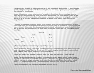 c) How does Sally feel about the change from (a) to (b)? If Sally could choose, within reason, LL Bean’s price and
quantity, what price and quantity would she choose? Explain your answer and, as part of your explanation, define
what you mean by “within reason”.
Answer: Sally’s income is based on the number of backpacks LL Bean sells so she isn’t very happy about the
higher price and smaller quantity sold. If she could choose “within reason”, she would probably say that the best
solution (for her) would be that LL Bean sell as much as it can without losing money on backpacks – i.e. set the
price at $12.00 per backpack. If we plug this number into the demand curve, quantity would equal 380,000
backpacks sold.
7) Consider the kid’s game of matching pennies. In this game two people each have a coin which they privately
turn to heads or tails. The two people then simultaneously show their coin to the other person. Assume that person A
wins $1.00 from B if both coins show the same face (either both heads or both tails) and person B wins $1.00 from
A if the two coins show different faces). The payoff matrix for this game has this form with Person A’s payoff first
in each pair:
Person B
Heads
(1, -1)
Tails
(1, -1)
Heads
PersonA
Tails (-1, 1) (1, -1)
a) Does this game have a dominant strategy? Explain why or why not.
Answer: No dominant strategy. For example, From A’s perspective, a dominant strategy is one that A would play no
matter what strategy B used. That is not the case here. If A knew B was going to show heads, A would also show
heads. If A knew B was going to show tails, A would also show tails.
b)If you were going to play this game a number of times, what would your strategy be? Explain your logic.
Answer: The only sensible strategy is to randomly choose each time to show heads or tails. If you don’t choose
randomly but rather follow any predictable pattern, there is a danger that your opponent will figure out the pattern,
will know what you are going to do next and so will know what move to make. This is what is called a “mixed”
strategy – i.e. using a coin flip to create a random combination of the two “pure” strategies, heads and tails.
c) Does this game have a Nash equilibrium? Explain why or why or why not.
Economics Homework Helper
 