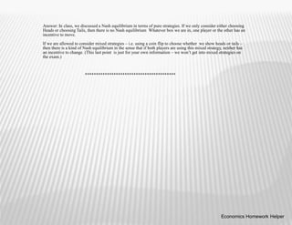 Answer: In class, we discussed a Nash equilibrium in terms of pure strategies. If we only consider either choosing
Heads or choosing Tails, then there is no Nash equilibrium Whatever box we are in, one player or the other has an
incentive to move.
If we are allowed to consider mixed strategies – i.e. using a coin flip to choose whether we show heads or tails –
then there is a kind of Nash equilibrium in the sense that if both players are using this mixed strategy, neither has
an incentive to change. (This last point is just for your own information – we won’t get into mixed strategies on
the exam.)
*****************************************
Economics Homework Helper
 
