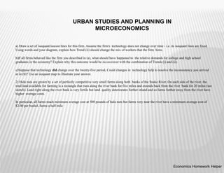 a) Draw a set of isoquant/isocost lines for this firm. Assume the firm's technology does not change over time - i.e. its isoquant lines are fixed.
Using words and your diagram, explain how Trend (ii) should change the mix of workers that the firm hires.
b)If all firms behaved like the firm you described in (a), what should have happened to the relative demands for college and high school
graduates in the economy? Explain why this outcome would be inconsistent with the combination of Trends (i) and (ii).
c)Suppose that technology did change over the twenty-five period, Could changes in technology help to resolve the inconsistency you arrived
at in (b)? Use an isoquant map to illustrate your answer.
2) Hula nuts are grown by a set of perfectly competitive very small farms along both banks of the Snake River. On each side of the river, the
total land available for farming is a rectangle that runs along the river bank for five miles and extends back from the river bank for 20 miles (see
sketch). Land right along the river bank is very fertile but land quality deteriorates further inland and so farms further away from the river have
higher average costs.
In particular, all farms reach minimum average cost at 500 pounds of hula nuts but farms very near the river have a minimum average cost of
$2.00 per bushel, farms a half mile
Economics Homework Helper
URBAN STUDIES AND PLANNING IN
MICROECONOMICS
 