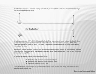 back from the river have a minimum average cost of $2.50 per bushel, farms a mile back have minimum average
cost of $3.00 per bushel and so on.
In odd numbered years (1999, 2001, 2003, etc,) the Snake River stays within its banks without flooding. In these
years hula nuts are grown on all land within 10 miles of the river. In even numbered years (e.g. 2000, 2002,
2004), the Snake River floods its banks. This makes it impossible to grow hula nuts on the farms that lie within
two miles of the river.
a)Using two separate diagrams, carefully draw the equilibria for the hula nut industry in odd numbered years and
even numbered years (Just draw the industry - no need draw individual firms). Point out any differences
between the two equilibria.
b) Suppose we wanted to set up three categories of farms:
 Farms that only produced in even numbered years
 Farms that only produced in odd numbered years
 Farms that produced in every year
Using the diagrams you developed in (a), explain which farms would fall into each group. If no farms fall into a
particular group, explain why:
20 miles
5 Miles
The Snake River
5 miles
20 Miles
Economics Homework Helper
 