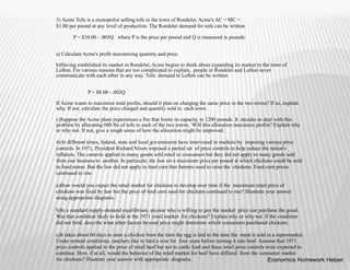 3) Acme Tofu is a monopolist selling tofu in the town of Rondelet. Acme's AC = MC =
$1.00 per pound at any level of production. The Rondelet demand for tofu can be written:
P = $10.00 - .005Q where P is the price per pound and Q is measured in pounds:
a) Calculate Acme's profit maximizing quantity and price.
b)Having established its market in Rondelet, Acme begins to think about expanding its market to the town of
Lofton. For various reasons that are too complicated to explain, people in Rondelet and Lofton never
communicate with each other in any way. Tofu demand in Lofton can be written:
P = $8.00 - .002Q
If Acme wants to maximize total profits, should it plan on charging the same price in the two towns? If so, explain
why. If not, calculate the price charged and quantity sold in each town.
c)Suppose the Acme plant experiences a fire that limits its capacity to 1200 pounds. It decides to deal with this
problem by allocating 600 lbs of tofu to each of the two towns. Will this allocation maximize profits? Explain why
or why not. If not, give a rough sense of how the allocation might be improved.
4)At different times, federal, state and local governments have intervened in markets by imposing various price
controls. In 1971, President Richard Nixon imposed a partial set of price controls to help reduce the nation's
inflation. The controls applied to many goods sold retail to consumers but they did not apply to many goods sold
from one business to another. In particular, the law set a maximum price per pound at which chickens could be sold
in food stores. But the law did not apply to feed corn that farmers used to raise the chickens. Feed corn prices
continued to rise.
a)How would you expect the retail market for chickens to develop over time if the maximum retail price of
chickens was fixed by law but the price of feed corn used for chickens continued to rise? Illustrate your answer
using appropriate diagrams.
b)In a standard supply-demand equilibrium, anyone who is willing to pay the market price can purchase the good.
Was that condition likely to hold in the 1971 retail market for chickens? Explain why or why not. If the condition
did not hold, describe what other factors beyond price might determine which consumers purchased chickens.
c)It takes about 60 days to raise a chicken from the time the egg is laid to the time the meat is sold in a supermarket.
Under normal conditions, ranchers like to feed a cow for four years before turning it into beef. Assume that 1971
price controls applied to the price of retail beef but not to cattle feed and these retail price controls were expected to
continue. How, if at all, would the behavior of the retail market for beef have differed from the consumer market
for chickens? Illustrate your answer with appropriate diagrams. Economics Homework Helper
 