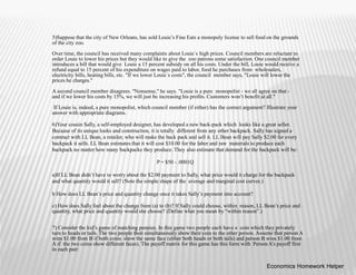 5)Suppose that the city of New Orleans, has sold Louie’s Fine Eats a monopoly license to sell food on the grounds
of the city zoo.
Over time, the council has received many complaints about Louie`s high prices. Council members are reluctant to
order Louie to lower his prices but they would like to give the zoo patrons some satisfaction. One council member
introduces a bill that would give Louie a 15 percent subsidy on all his costs. Under the bill, Louie would receive a
refund equal to 15 percent of his expenditure on wages paid to labor, food he purchases from wholesalers,
electricity bills, heating bills, etc. "If we lower Louie`s costs", the council member says, "Louie will lower the
prices he charges."
A second council member disagrees. "Nonsense," he says. "Louie is a pure monopolist - we all agree on that -
and if we lower his costs by 15%, we will just be increasing his profits. Customers won’t benefit at all."
If Louie is, indeed, a pure monopolist, which council member (if either) has the correct argument? Illustrate your
answer with appropriate diagrams.
6)Your cousin Sally, a self-employed designer, has developed a new back-pack which looks like a great seller.
Because of its unique looks and construction, it is totally different from any other backpack. Sally has signed a
contract with LL Bean, a retailer, who will make the back pack and sell it. LL Bean will pay Sally $2.00 for every
backpack it sells. LL Bean estimates that it will cost $10.00 for the labor and raw materials to produce each
backpack no matter how many backpacks they produce. They also estimate that demand for the backpack will be:
P = $50 - .0001Q
a)If LL Bean didn’t have to worry about the $2.00 payment to Sally, what price would it charge for the backpack
and what quantity would it sell? (Note the simple shape of the average and marginal cost curves.)
b How does LL Bean’s price and quantity change once it takes Sally’s payment into account?
c) How does Sally feel about the change from (a) to (b)? If Sally could choose, within reason, LL Bean’s price and
quantity, what price and quantity would she choose? (Define what you mean by “within reason”.)
7) Consider the kid’s game of matching pennies. In this game two people each have a coin which they privately
turn to heads or tails. The two people then simultaneously show their coin to the other person. Assume that person A
wins $1.00 from B if both coins show the same face (either both heads or both tails) and person B wins $1.00 from
A if the two coins show different faces). The payoff matrix for this game has this form with Person A’s payoff first
in each pair:
Economics Homework Helper
 