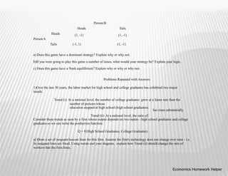Person B
Heads
(1, -1)
Tails
(1, -1)
Heads
PersonA
Tails (-1, 1) (1, -1)
a) Does this game have a dominant strategy? Explain why or why not.
b)If you were going to play this game a number of times, what would your strategy be? Explain your logic.
c) Does this game have a Nash equilibrium? Explain why or why or why not.
Problems Repeated with Answers
1)Over the last 30 years, the labor market for high school and college graduates has exhibited two major
trends:
Trend (i): At a national level, the number of college graduates grew at a faster rate than the
number of persons whose
education stopped at high school (high school graduates).
Trend (ii): At a national level, the ratio of:
has risen substantially.
Consider these trends as seen by a firm whose output depends on two inputs - high school graduates and college
graduates so we can write the production function:
Q = F(High School Graduates, College Graduates)
a) Draw a set of isoquant/isocost lines for this firm. Assume the firm's technology does not change over time - i.e.
its isoquant lines are fixed. Using words and your diagram, explain how Trend (ii) should change the mix of
workers that the firm hires.
Economics Homework Helper
 