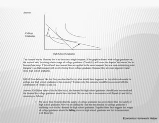 Answer:
High School Graduates
The clearest way to illustrate this is to focus on a single isoquant. If the graph is drawn with college graduates on
the vertical axis, the rising relative wage of college graduates (Trend (ii)) will cause the slope of the isocost line to
become less steep. If the old and new isocost lines are applied to the same isoquant, the new cost-minimizing point
(tangency) on that isoquant will involve hiring fewer college graduates (because they are more expensive) and
more high school graduates.
b)If all firms behaved like the firm you described in (a), what should have happened to the relative demands for
college and high school graduates in the economy? Explain why this outcome would be inconsistent with the
combination of Trends (i) and (ii).
Answer: If all firms behave like the firm in (a), the demand for high school graduates should have increased and
the demand for college graduates should have declined. We can see this is inconsistent with Trends (i) and (ii) by
reasoning as follows:
 We know from Trend (i) that the supply of college graduates has grown faster than the supply of
high school graduates. Now we are adding the fact that the demand for college graduates is
declining vis-à-vis the demand for high school graduates. Together these facts suggest the wages
of college graduates should be falling vis-à-vis high school graduates and this is inconsistent
with Trend (ii).
College
Graduates
Economics Homework Helper
 