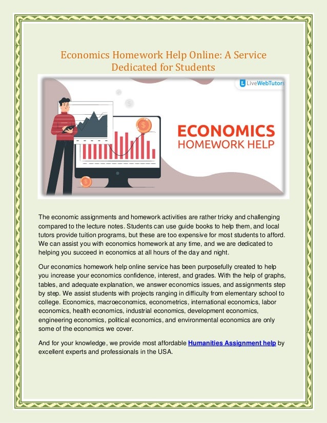 Economics Homework Help Online: A Service
Dedicated for Students
The economic assignments and homework activities are rather tricky and challenging
compared to the lecture notes. Students can use guide books to help them, and local
tutors provide tuition programs, but these are too expensive for most students to afford.
We can assist you with economics homework at any time, and we are dedicated to
helping you succeed in economics at all hours of the day and night.
Our economics homework help online service has been purposefully created to help
you increase your economics confidence, interest, and grades. With the help of graphs,
tables, and adequate explanation, we answer economics issues, and assignments step
by step. We assist students with projects ranging in difficulty from elementary school to
college. Economics, macroeconomics, econometrics, international economics, labor
economics, health economics, industrial economics, development economics,
engineering economics, political economics, and environmental economics are only
some of the economics we cover.
And for your knowledge, we provide most affordable Humanities Assignment help by
excellent experts and professionals in the USA.
 