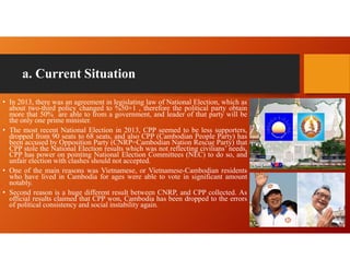 a. Current Situation
• In 2013, there was an agreement in legislating law of National Election, which as
about two-third policy changed to %50+1 , therefore the political party obtain
more that 50% are able to from a government, and leader of that party will be
the only one prime minister.
• The most recent National Election in 2013, CPP seemed to be less supporters,
dropped from 90 seats to 68 seats, and also CPP (Cambodian People Party) has
been accused by Opposition Party (CNRP=Cambodian Nation Rescue Party) that
CPP stole the National Election results which was not reflecting civilians’ needs,
CPP has power on pointing National Election Committees (NEC) to do so, and
unfair election with clashes should not accepted.
• One of the main reasons was Vietnamese, or Vietnamese-Cambodian residents
who have lived in Cambodia for ages were able to vote in significant amount
notably.
• Second reason is a huge different result between CNRP, and CPP collected. As
official results claimed that CPP won, Cambodia has been dropped to the errors
of political consistency and social instability again.
 