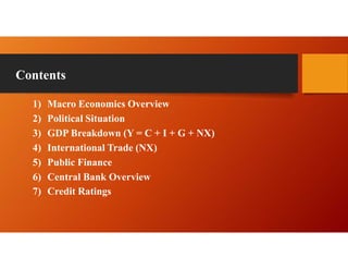 Contents
1) Macro Economics Overview
2) Political Situation
3) GDP Breakdown (Y = C + I + G + NX)
4) International Trade (NX)
5) Public Finance
6) Central Bank Overview
7) Credit Ratings
 