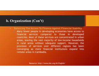b. Organization (Con’t)
 Balancing The Access To Finance Against Financial Stability
Many fewer people in developing economies have access to
financial services compared to those in developed
countries. Most of these services are concentrated in urban
areas, leaving the vast majority of low-income households
in rural areas without adequate support. However, the
provision of services over different regions has been
converging as more financial institutions expand into
remote areas in Cambodia.
Resource: http://www.nbc.org.kh/English/
 