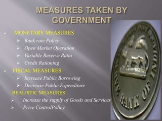  MONETARY MEASURES
 Bank rate Policy
 Open Market Operation
 Variable Reserve Ratio
 Credit Rationing
 FISCAL MEASURES
 Increase Public Borrowing
 Decrease Public Expenditure
REALISTIC MEASURES
 Increase the supply of Goods and Services
 Price ControlPolicy
 