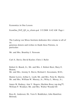 Economics in One Lesson
EconOne_Prf2_Q5_to_client.qxd 3/3/2008 8:42 AM Page i
The Ludwig von Mises Institute dedicates this volume to all of
its
generous donors and wishes to thank these Patrons, in
particular:
Mr. and Mrs. Brantley I. Newsom
Carl A. Davis; David Keeler; Chris J. Rufer
Robert G. Beard, Jr.; Mr. and Mrs. J. Robert Bost; Mary E.
Braum;
Mr. and Mrs. Jeremy S. Davis; Richard J. Kossmann, M.D.;
Hunter Lewis; Arthur L. Loeb; Mr. and Mrs. Peter K. Martin;
Mr. and Mrs. William W. Massey, Jr.; Wiley L. Mossy, Jr.;
James M. Rodney; Ann V. Rogers; Sheldon Rose; top dog™;
William P. Weidner; Mr. and Mrs. Walter Woodul III
Ross K. Anderson; Dr. Vern S. Boddicker; John Hamilton
Bolstad;
 