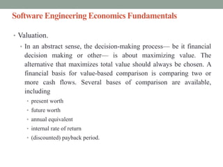 Software Engineering Economics Fundamentals
• Valuation.
• In an abstract sense, the decision-making process— be it financial
decision making or other— is about maximizing value. The
alternative that maximizes total value should always be chosen. A
financial basis for value-based comparison is comparing two or
more cash flows. Several bases of comparison are available,
including
• present worth
• future worth
• annual equivalent
• internal rate of return
• (discounted) payback period.
 