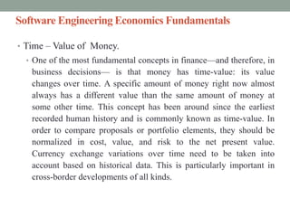 Software Engineering Economics Fundamentals
• Time – Value of Money.
• One of the most fundamental concepts in finance—and therefore, in
business decisions— is that money has time-value: its value
changes over time. A specific amount of money right now almost
always has a different value than the same amount of money at
some other time. This concept has been around since the earliest
recorded human history and is commonly known as time-value. In
order to compare proposals or portfolio elements, they should be
normalized in cost, value, and risk to the net present value.
Currency exchange variations over time need to be taken into
account based on historical data. This is particularly important in
cross-border developments of all kinds.
 