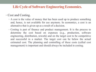 Life Cycle of Software Engineering Economics.
• Cost and Costing.
• A cost is the value of money that has been used up to produce something
and, hence, is not available for use anymore. In economics, a cost is an
alternative that is given up as a result of a decision.
• Costing is part of finance and product management. It is the process to
determine the cost based on expenses (e.g., production, software
engineering, distribution, rework) and on the target cost to be competitive
and successful in a market. The target cost can be below the actual
estimated cost. The planning and controlling of these costs (called cost
management) is important and should always be included in costing.
 