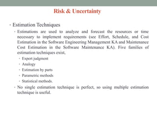 Risk & Uncertainty
• Estimation Techniques
• Estimations are used to analyze and forecast the resources or time
necessary to implement requirements (see Effort, Schedule, and Cost
Estimation in the Software Engineering Management KA and Maintenance
Cost Estimation in the Software Maintenance KA). Five families of
estimation techniques exist,
• Expert judgment
• Analogy
• Estimation by parts
• Parametric methods
• Statistical methods.
• No single estimation technique is perfect, so using multiple estimation
technique is useful.
 