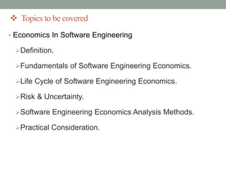 Topics to be covered
• Economics In Software Engineering
Definition.
Fundamentals of Software Engineering Economics.
Life Cycle of Software Engineering Economics.
Risk & Uncertainty.
Software Engineering Economics Analysis Methods.
Practical Consideration.
 