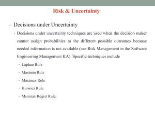 Risk & Uncertainty
• Decisions under Uncertainty
• Decisions under uncertainty techniques are used when the decision maker
cannot assign probabilities to the different possible outcomes because
needed information is not available (see Risk Management in the Software
Engineering Management KA). Specific techniques include
• Laplace Rule
• Maximin Rule
• Maximax Rule
• Hurwicz Rule
• Minimax Regret Rule.
 
