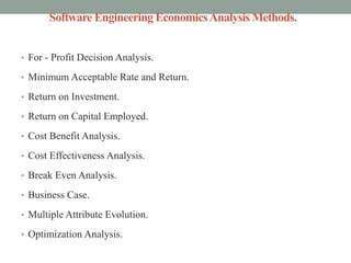 Software Engineering EconomicsAnalysis Methods.
• For - Profit Decision Analysis.
• Minimum Acceptable Rate and Return.
• Return on Investment.
• Return on Capital Employed.
• Cost Benefit Analysis.
• Cost Effectiveness Analysis.
• Break Even Analysis.
• Business Case.
• Multiple Attribute Evolution.
• Optimization Analysis.
 