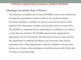 Software Engineering EconomicsAnalysis Methods.
• Minimum Acceptable Rate of Return
• The minimum acceptable rate of return (MARR) is the lowest internal rate
of return the organization would consider to be a good investment.
Generally speaking, it wouldn’t be smart to invest in an activity with a
return of 10% when there’s another activity that’s known to return 20%.
The MARR is a statement that an organization is confident it can achieve
at least that rate of return. The MARR represents the organization’s
opportunity cost for investments. By choosing to invest in some activity,
the organization is explicitly deciding to not invest that same money
somewhere else. If the organization is already confident it can get some
known rate of return, other alternatives should be chosen only if their rate
of return is at least that high.
 