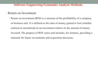 Software Engineering EconomicsAnalysis Methods.
• Return on Investment
• Return on investment (ROI) is a measure of the profitability of a company
or business unit. It is defined as the ratio of money gained or lost (whether
realized or unrealized) on an investment relative to the amount of money
invested. The purpose of ROI varies and includes, for instance, providing a
rationale for future investments and acquisition decisions.
 