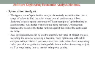 Software Engineering EconomicsAnalysis Methods.
• Optimization Analysis
• The typical use of optimization analysis is to study a cost function over a
range of values to find the point where overall performance is best.
Software’s classic space-time trade-off is an example of optimization; an
algorithm that runs faster will often use more memory. Optimization
balances the value of the faster runtime against the cost of the additional
memory.
• Real options analysis can be used to quantify the value of project choices,
including the value of delaying a decision. Such options are difficult to
compute with precision. However, awareness that choices have a monetary
value provides insight in the timing of decisions such as increasing project
staff or lengthening time to market to improve quality.
 