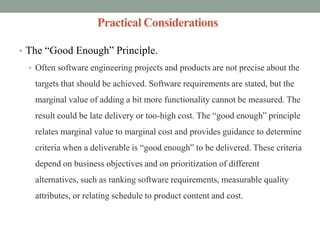 Practical Considerations
• The “Good Enough” Principle.
• Often software engineering projects and products are not precise about the
targets that should be achieved. Software requirements are stated, but the
marginal value of adding a bit more functionality cannot be measured. The
result could be late delivery or too-high cost. The “good enough” principle
relates marginal value to marginal cost and provides guidance to determine
criteria when a deliverable is “good enough” to be delivered. These criteria
depend on business objectives and on prioritization of different
alternatives, such as ranking software requirements, measurable quality
attributes, or relating schedule to product content and cost.
 
