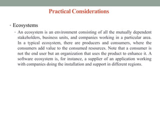 Practical Considerations
• Ecosystems
• An ecosystem is an environment consisting of all the mutually dependent
stakeholders, business units, and companies working in a particular area.
In a typical ecosystem, there are producers and consumers, where the
consumers add value to the consumed resources. Note that a consumer is
not the end user but an organization that uses the product to enhance it. A
software ecosystem is, for instance, a supplier of an application working
with companies doing the installation and support in different regions.
 