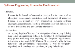 Software Engineering Economics Fundamentals
• Finance.
• Finance is the branch of economics concerned with issues such as
allocation, management, acquisition, and investment of resources.
Finance is an element of every organization, including software
engineering organizations. The field of finance deals with the concepts
of time, money, risk, and how they are interrelated.
• Accounting.
• Accounting is part of finance. It allows people whose money is being
used to run an organization to know the results of their investment: did
they get the profit they were expecting? In “for-profit” organizations,
this relates to the tangible ROI(Return Of Investment), while in “not-
for-profit” and governmental organizations as well as “for-profit”
organizations, it translates into sustainably staying in business.
 