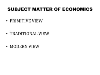 SUBJECT MATTER OF ECONOMICS
• PRIMITIVE VIEW
• TRADITIONAL VIEW
• MODERN VIEW
 
