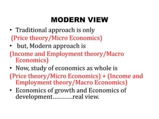 MODERN VIEW
• Traditional approach is only
(Price theory/Micro Economics)
• but, Modern approach is
(Income and Employment theory/Macro
Economics)
• Now, study of economics as whole is
(Price theory/Micro Economics) + (Income and
Employment theory/Macro Economics)
• Economics of growth and Economics of
development…………real view.
 