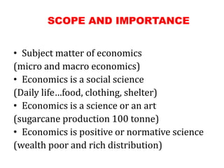 SCOPE AND IMPORTANCE
• Subject matter of economics
(micro and macro economics)
• Economics is a social science
(Daily life…food, clothing, shelter)
• Economics is a science or an art
(sugarcane production 100 tonne)
• Economics is positive or normative science
(wealth poor and rich distribution)
 