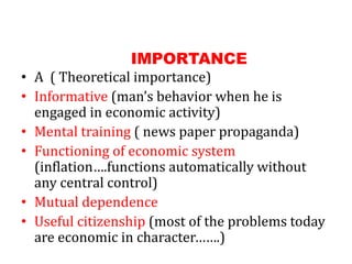 IMPORTANCE
• A ( Theoretical importance)
• Informative (man’s behavior when he is
engaged in economic activity)
• Mental training ( news paper propaganda)
• Functioning of economic system
(inflation….functions automatically without
any central control)
• Mutual dependence
• Useful citizenship (most of the problems today
are economic in character…….)
 
